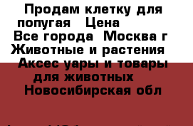 Продам клетку для попугая › Цена ­ 3 000 - Все города, Москва г. Животные и растения » Аксесcуары и товары для животных   . Новосибирская обл.